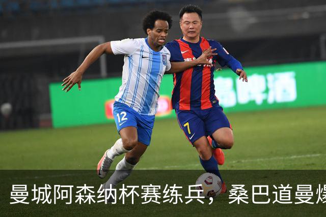 曼城阿森纳杯赛练兵，桑巴道曼爆发彰显豪门厚度