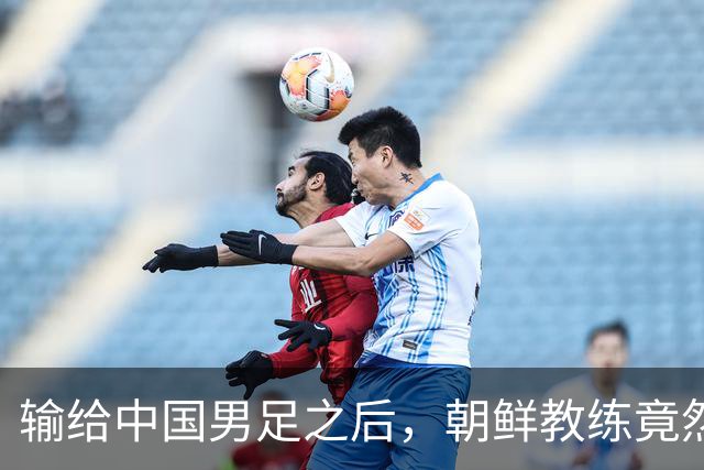 输给中国男足之后，朝鲜教练竟然说了一句比赢球更让人意外的话，格局不一般